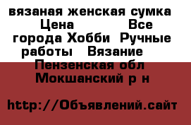 вязаная женская сумка  › Цена ­ 2 500 - Все города Хобби. Ручные работы » Вязание   . Пензенская обл.,Мокшанский р-н
